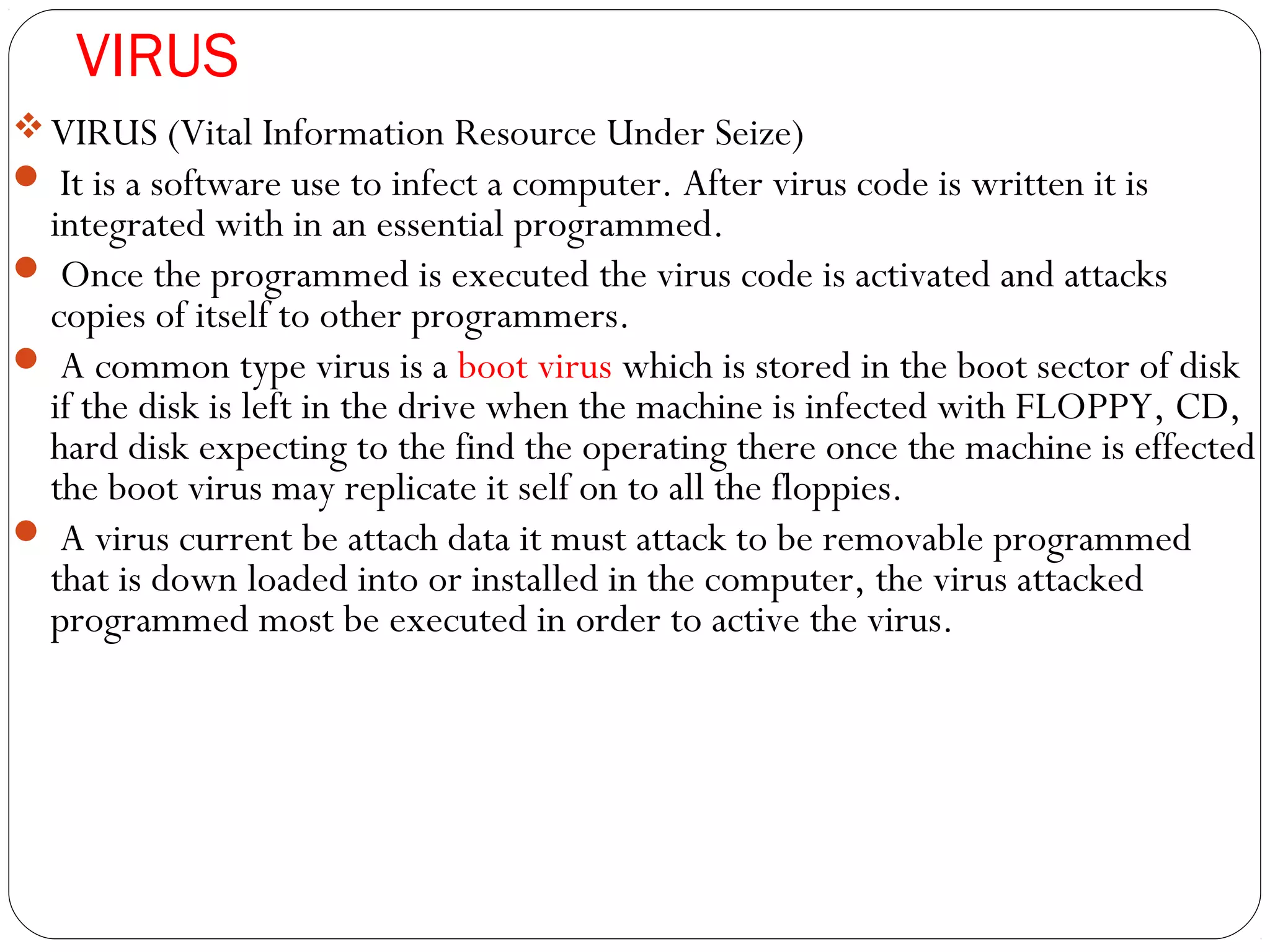 VIRUS
VIRUS (Vital Information Resource Under Seize)
 It is a software use to infect a computer. After virus code is written it is
integrated with in an essential programmed.
 Once the programmed is executed the virus code is activated and attacks
copies of itself to other programmers.
 A common type virus is a boot virus which is stored in the boot sector of disk
if the disk is left in the drive when the machine is infected with FLOPPY, CD,
hard disk expecting to the find the operating there once the machine is effected
the boot virus may replicate it self on to all the floppies.
 A virus current be attach data it must attack to be removable programmed
that is down loaded into or installed in the computer, the virus attacked
programmed most be executed in order to active the virus.
 