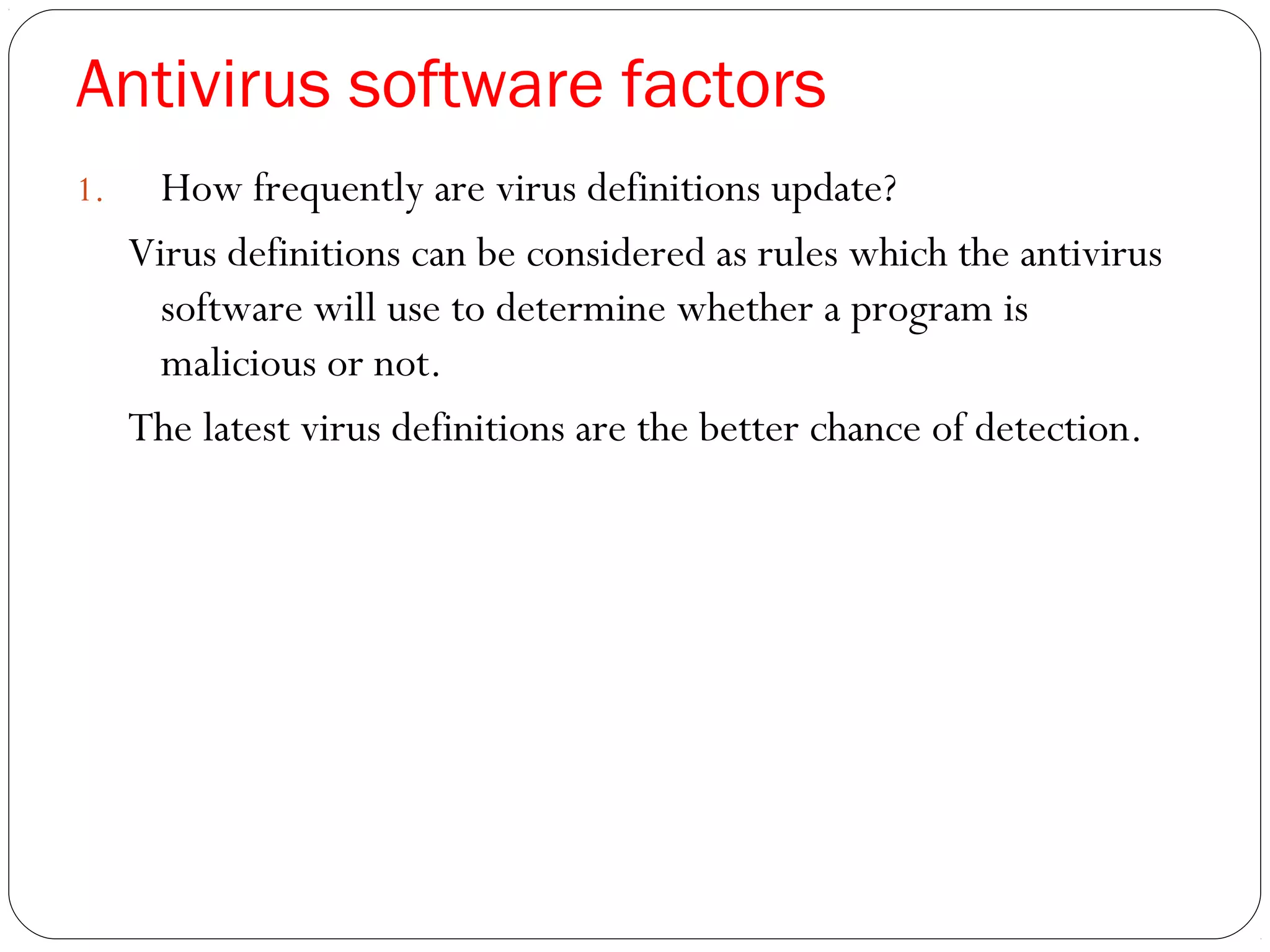 Antivirus software factors
1. How frequently are virus definitions update?
Virus definitions can be considered as rules which the antivirus
software will use to determine whether a program is
malicious or not.
The latest virus definitions are the better chance of detection.
 