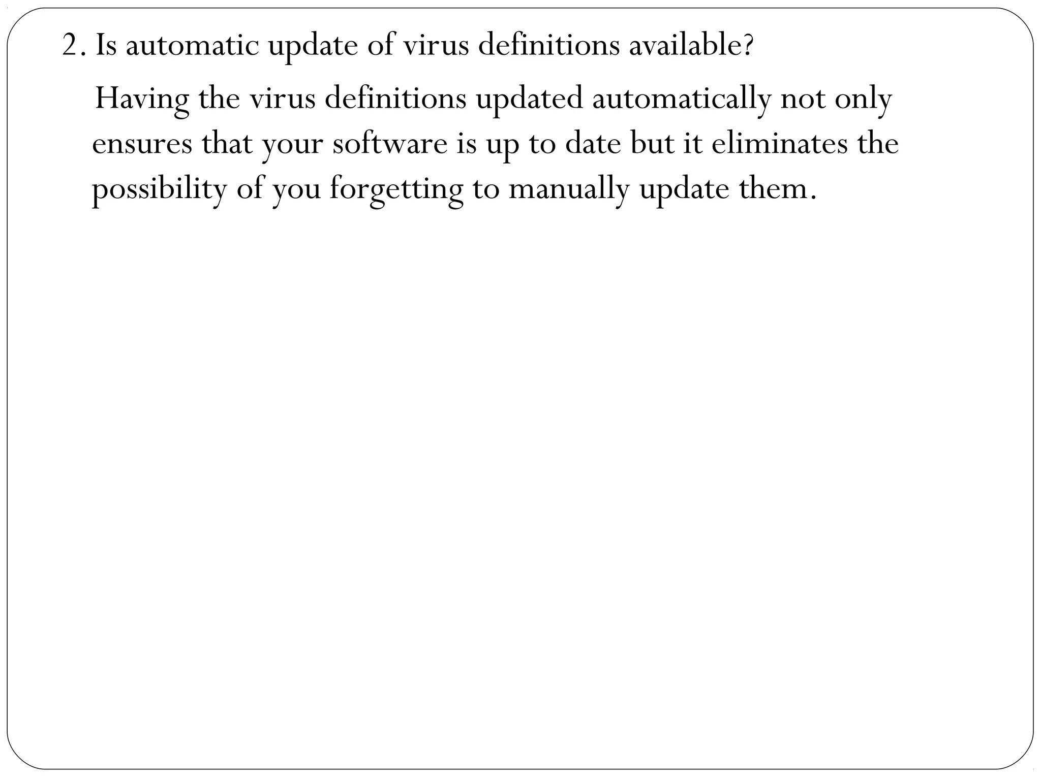 2. Is automatic update of virus definitions available?
Having the virus definitions updated automatically not only
ensures that your software is up to date but it eliminates the
possibility of you forgetting to manually update them.
 
