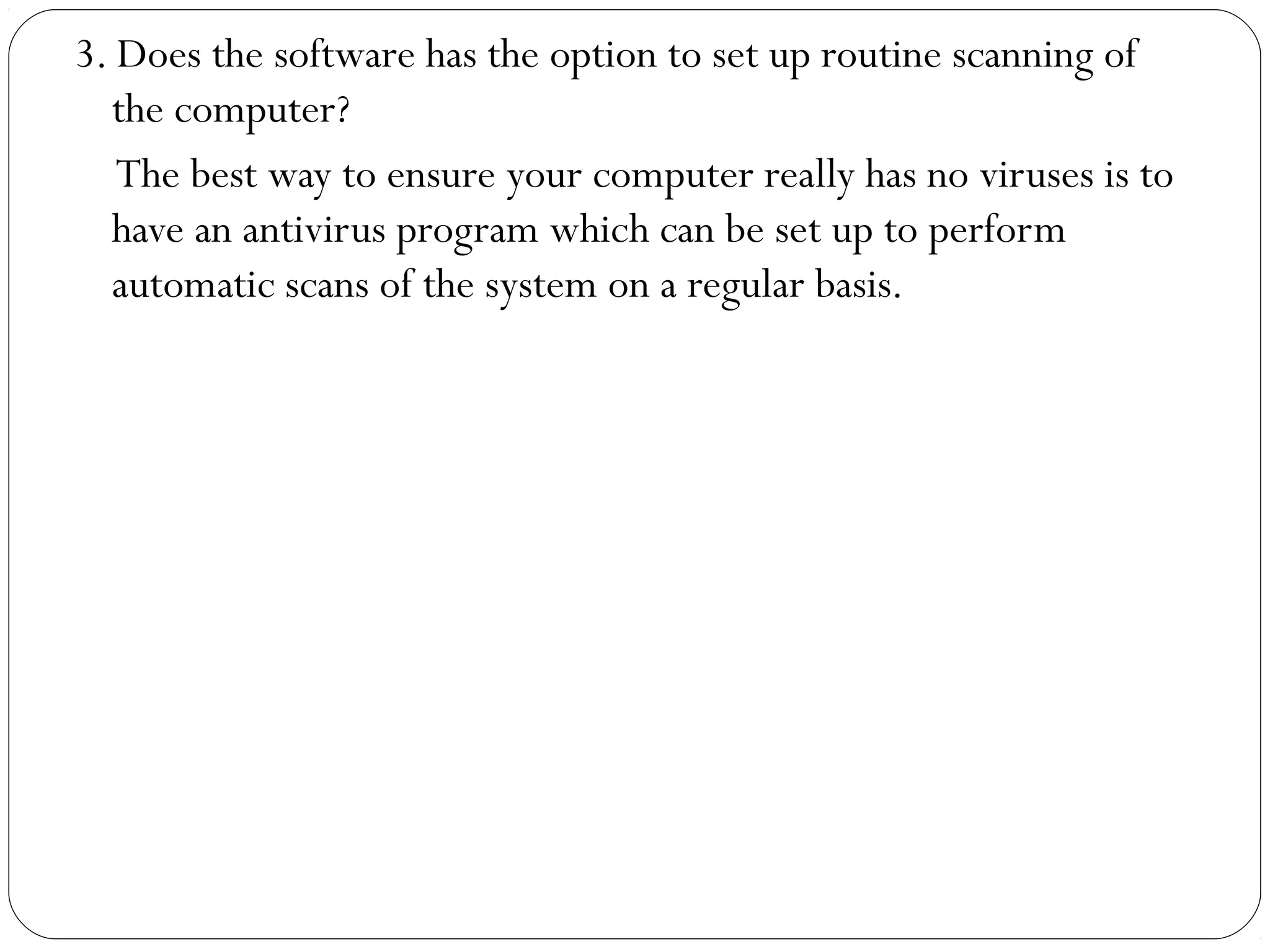 3. Does the software has the option to set up routine scanning of
the computer?
The best way to ensure your computer really has no viruses is to
have an antivirus program which can be set up to perform
automatic scans of the system on a regular basis.
 