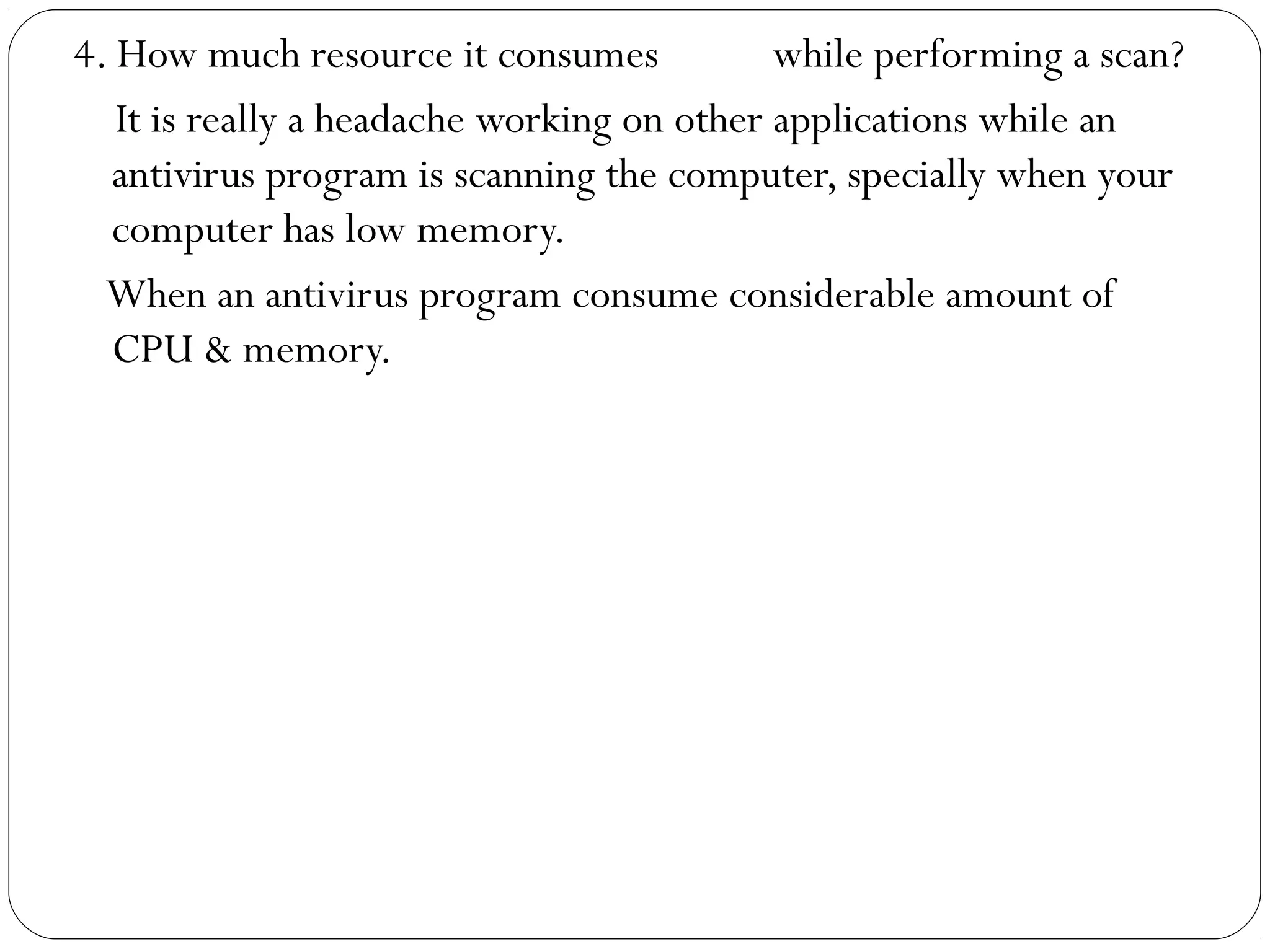 4. How much resource it consumes while performing a scan?
It is really a headache working on other applications while an
antivirus program is scanning the computer, specially when your
computer has low memory.
When an antivirus program consume considerable amount of
CPU & memory.
 