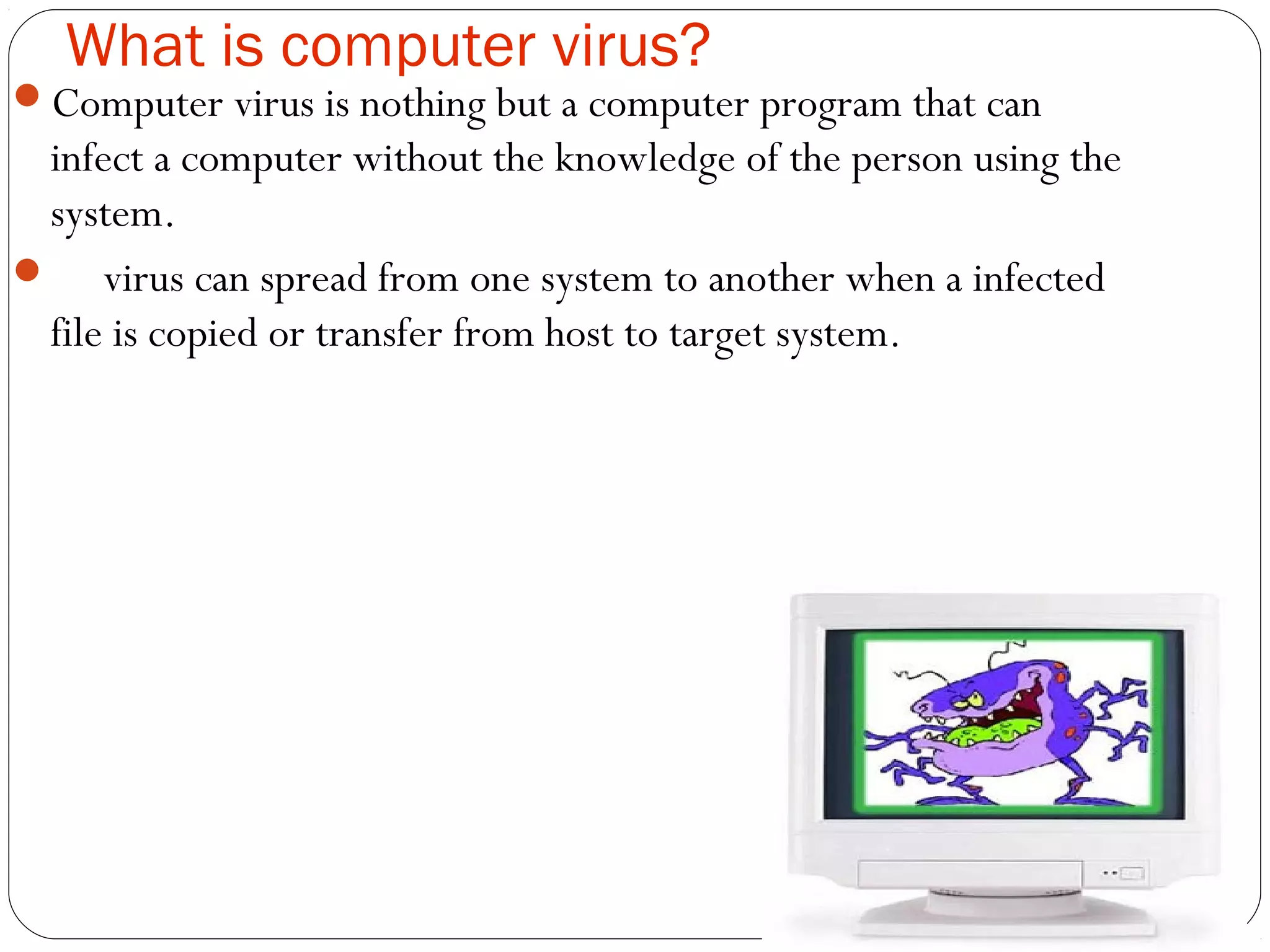 What is computer virus?
Computer virus is nothing but a computer program that can
infect a computer without the knowledge of the person using the
system.
 virus can spread from one system to another when a infected
file is copied or transfer from host to target system.
 
