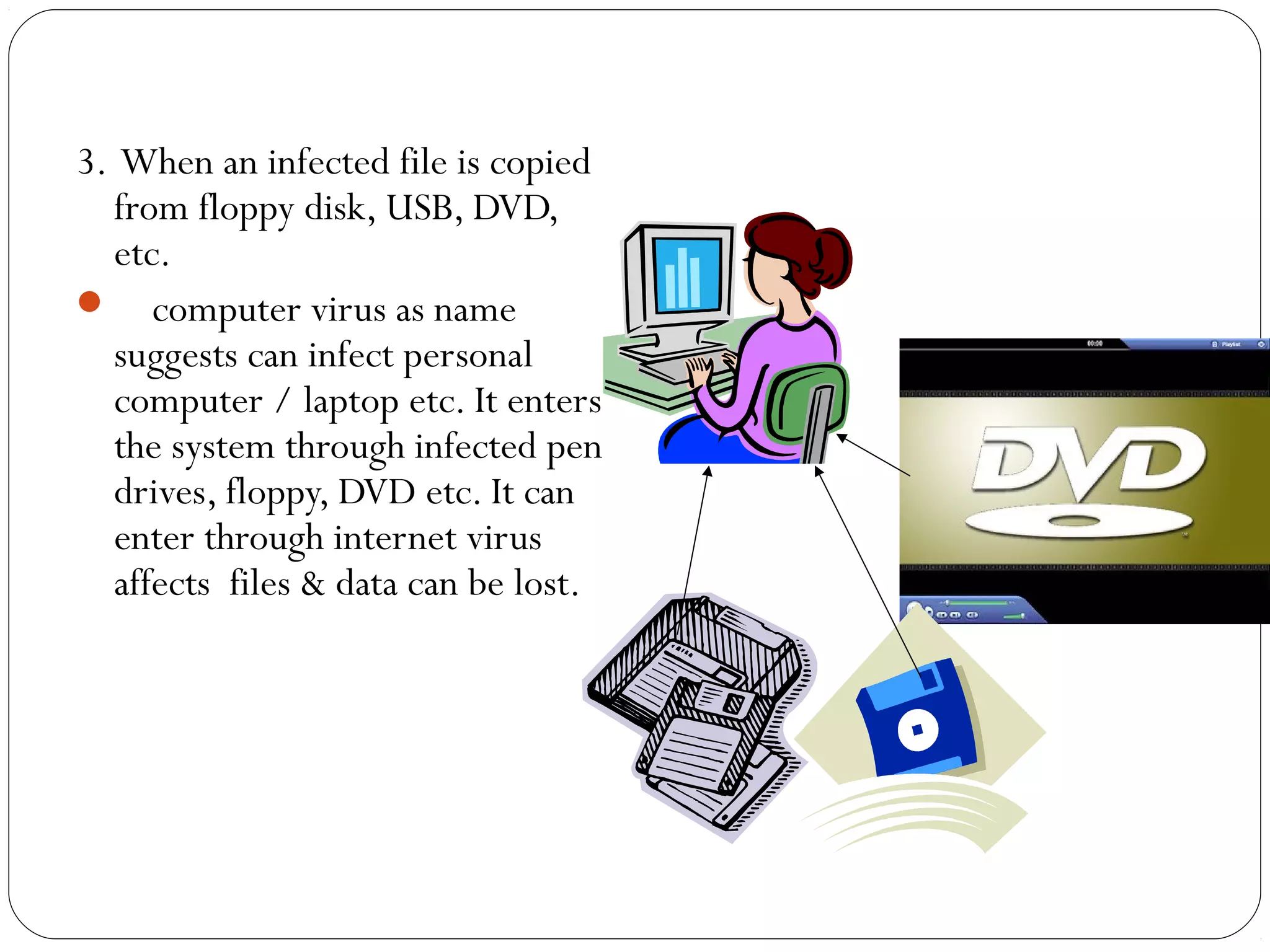 3. When an infected file is copied
from floppy disk, USB, DVD,
etc.
 computer virus as name
suggests can infect personal
computer / laptop etc. It enters
the system through infected pen
drives, floppy, DVD etc. It can
enter through internet virus
affects files & data can be lost.
 