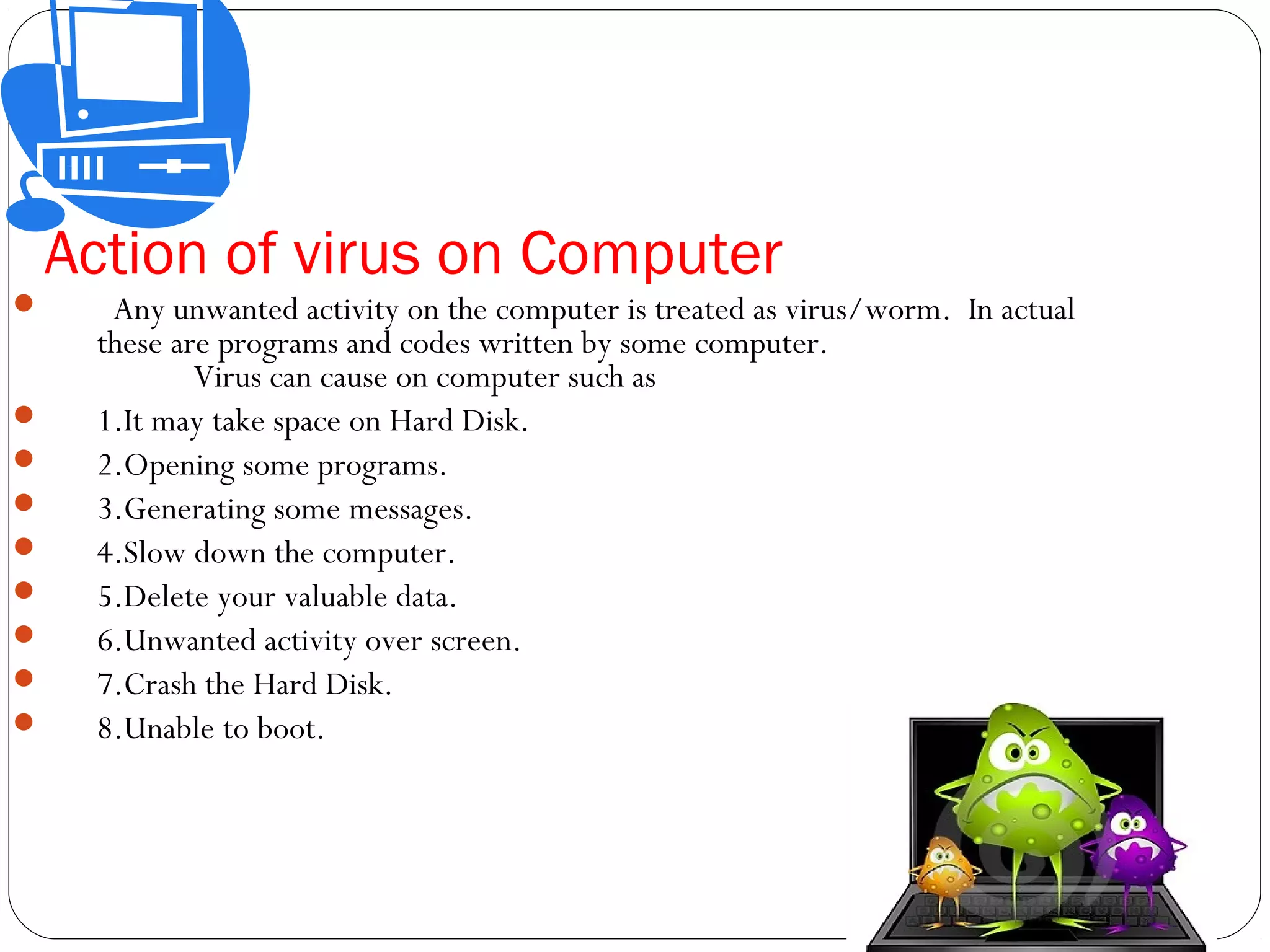 Action of virus on Computer
 Any unwanted activity on the computer is treated as virus/worm. In actual
these are programs and codes written by some computer.
Virus can cause on computer such as
 1.It may take space on Hard Disk.
 2.Opening some programs.
 3.Generating some messages.
 4.Slow down the computer.
 5.Delete your valuable data.
 6.Unwanted activity over screen.
 7.Crash the Hard Disk.
 8.Unable to boot.
 
