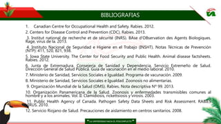BIBLIOGRAFIAS
1. Canadian Centre for Occupational Health and Safety. Rabies. 2012.
2. Centers for Disease Control and Prevention (CDC). Rabies. 2013.
3. Institut national de recherche et de sécurité (INRS). BAse d'OBservation des Agents Biologiques.
Rage, virus de la. 2013.
4. Instituto Nacional de Seguridad e Higiene en el Trabajo (INSHT). Notas Técnicas de Prevención
(NTP): 411, 520, 821, 938.
5. Iowa State University. The Center for Food Security and Public Health. Animal disease factsheets.
Rabies. 2012.
6. Junta de Extremadura. Consejería de Sanidad y Dependencia. Servicio Extremeño de Salud.
Dirección General de Salud Pública. Guía de vacunación en el medio laboral. 2010.
7. Ministerio de Sanidad, Servicios Sociales e Igualdad. Programa de vacunación. 2009.
8. Ministerio de Sanidad, Servicios Sociales e Igualdad. Zoonosis no alimentarias.
9. Organización Mundial de la Salud (OMS). Rabies. Nota descriptiva Nº 99. 2013.
10. Organización Panamericana de la Salud. Zoonosis y enfermedades transmisibles comunes al
hombre y a los animales. Vol. II: Clamidiosis, rickettsiosis y virosis. 2003.
11. Public Health Agency of Canada. Pathogen Safety Data Sheets and Risk Assessment. RABIES
VIRUS. 2010.
12. Servicio Riojano de Salud. Precauciones de aislamiento en centros sanitarios. 2008.
 