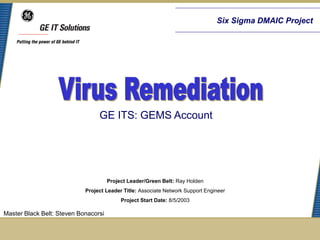 Six Sigma DMAIC Project




                                 GE ITS: GEMS Account




                                      Project Leader/Green Belt: Ray Holden
                            Project Leader Title: Associate Network Support Engineer
                                           Project Start Date: 8/5/2003

Master Black Belt: Steven Bonacorsi
 