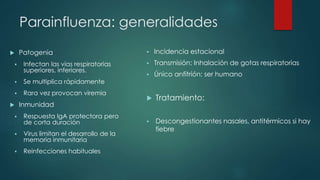 Parainfluenza: generalidades 
 Patogenia 
 Infectan las vías respiratorias 
superiores, inferiores. 
 Se multiplica rápidamente 
 Rara vez provocan viremia 
 Inmunidad 
 Respuesta IgA protectora pero 
de corta duración 
 Virus limitan el desarrollo de la 
memoria inmunitaria 
 Reinfecciones habituales 
 Incidencia estacional 
 Transmisión: Inhalación de gotas respiratorias 
 Único anfitrión: ser humano 
 Tratamiento: 
 Descongestionantes nasales, antitérmicos si hay 
fiebre 
 
