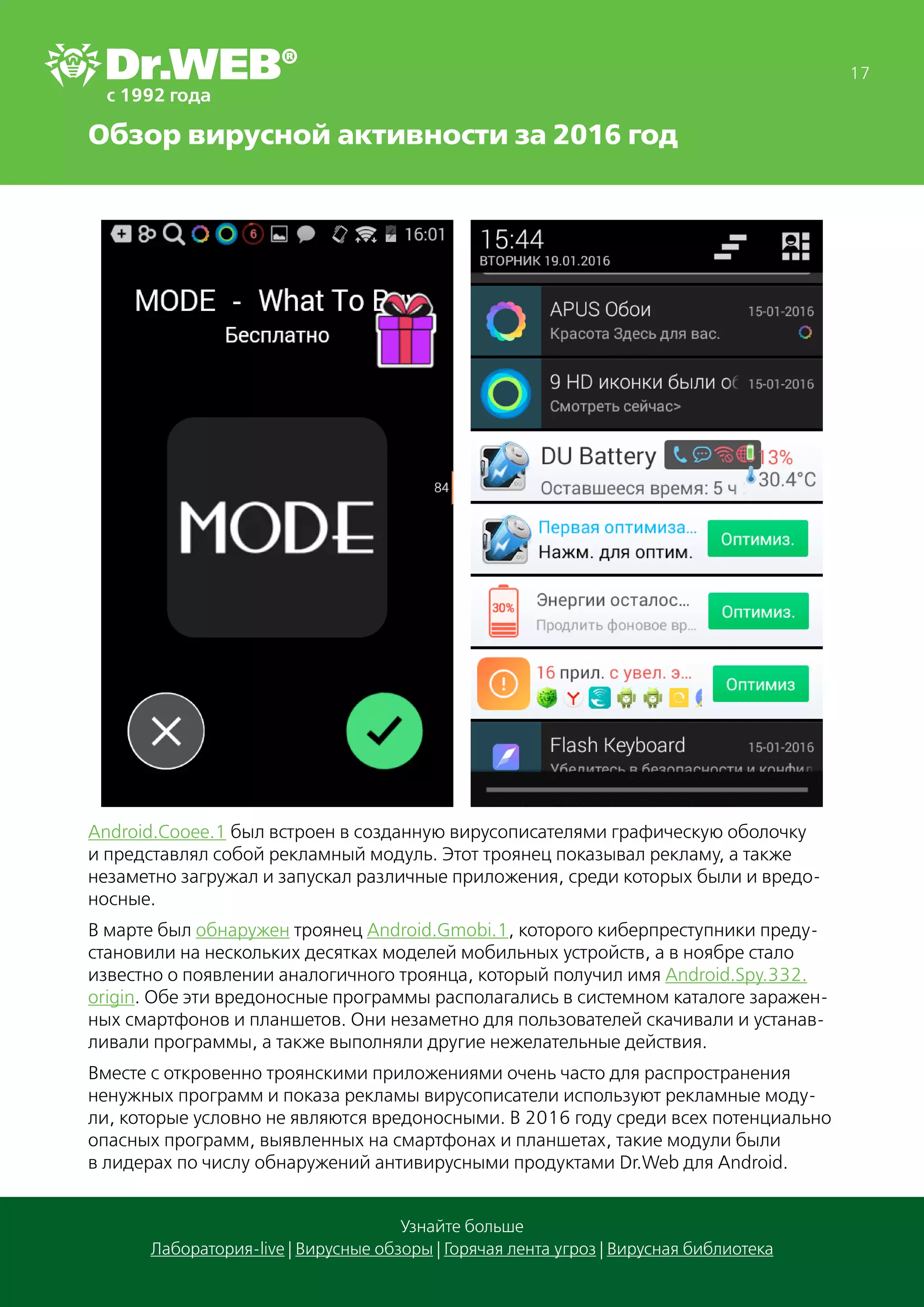 Обзор вирусной активности за 2016 год
17
Узнайте больше
Лаборатория-live | Вирусные обзоры | Горячая лента угроз | Вирусная библиотека
Android.Cooee.1 был встроен в созданную вирусописателями графическую оболочку
и представлял собой рекламный модуль. Этот троянец показывал рекламу, а также
незаметно загружал и запускал различные приложения, среди которых были и вредо-
носные.
В марте был обнаружен троянец Android.Gmobi.1, которого киберпреступники преду-
становили на нескольких десятках моделей мобильных устройств, а в ноябре стало
известно о появлении аналогичного троянца, который получил имя Android.Spy.332.
origin. Обе эти вредоносные программы располагались в системном каталоге заражен-
ных смартфонов и планшетов. Они незаметно для пользователей скачивали и устанав-
ливали программы, а также выполняли другие нежелательные действия.
Вместе с откровенно троянскими приложениями очень часто для распространения
ненужных программ и показа рекламы вирусописатели используют рекламные моду-
ли, которые условно не являются вредоносными. В 2016 году среди всех потенциально
опасных программ, выявленных на смартфонах и планшетах, такие модули были
в лидерах по числу обнаружений антивирусными продуктами Dr.Web для Android.
 