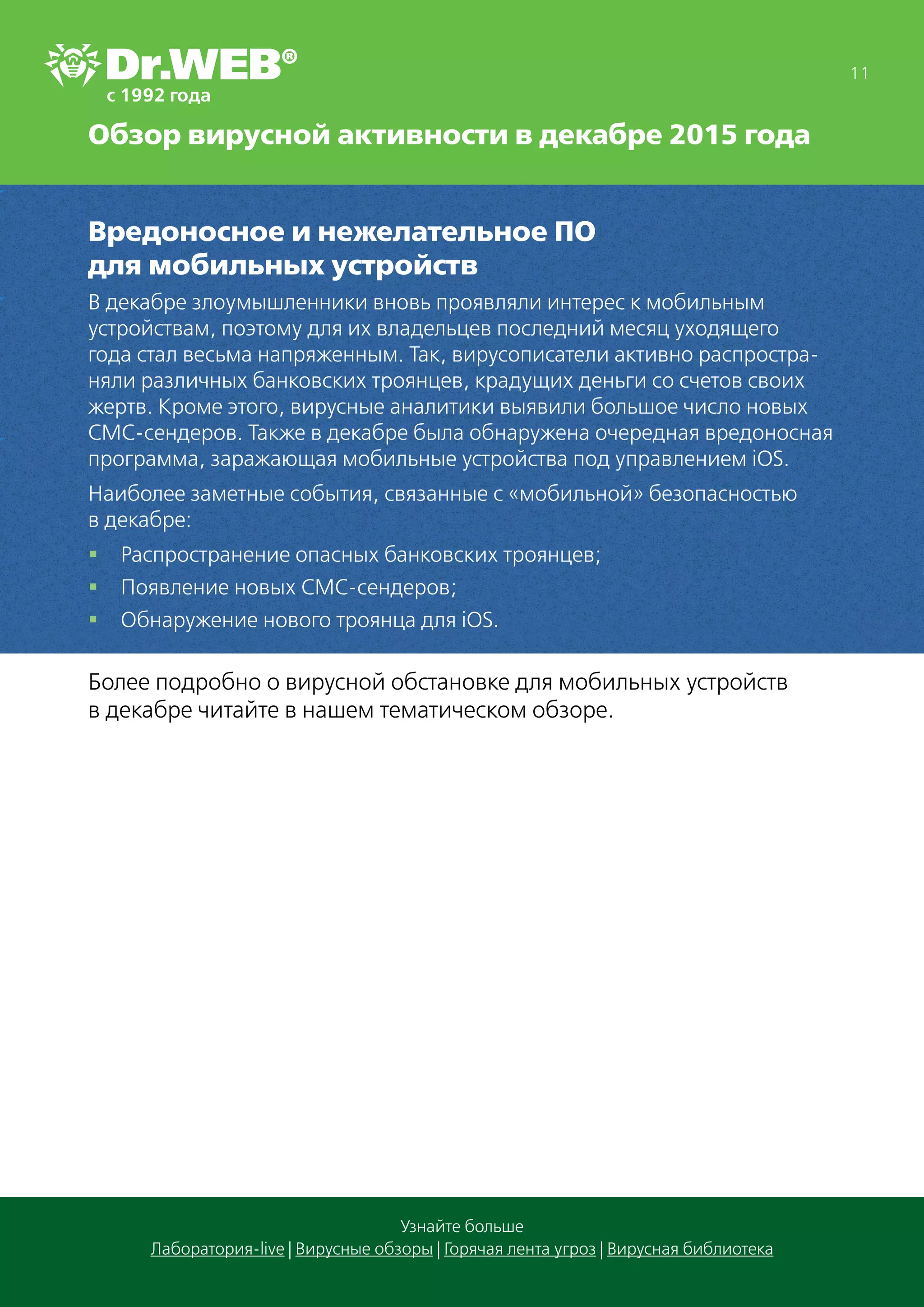 Обзор вирусной активности в декабре 2015 года
11
Узнайте больше
Лаборатория-live | Вирусные обзоры | Горячая лента угроз | Вирусная библиотека
Вредоносное и нежелательное ПО
для мобильных устройств
В декабре злоумышленники вновь проявляли интерес к мобильным
устройствам, поэтому для их владельцев последний месяц уходящего
года стал весьма напряженным. Так, вирусописатели активно распростра-
няли различных банковских троянцев, крадущих деньги со счетов своих
жертв. Кроме этого, вирусные аналитики выявили большое число новых
СМС-сендеров. Также в декабре была обнаружена очередная вредоносная
программа, заражающая мобильные устройства под управлением iOS.
Наиболее заметные события, связанные с «мобильной» безопасностью
в декабре:
§§ Распространение опасных банковских троянцев;
§§ Появление новых СМС-сендеров;
§§ Обнаружение нового троянца для iOS.
Более подробно о вирусной обстановке для мобильных устройств
в декабре читайте в нашем тематическом обзоре.
 