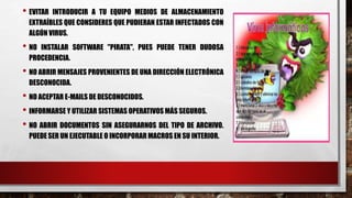 • EVITAR INTRODUCIR A TU EQUIPO MEDIOS DE ALMACENAMIENTO 
EXTRAÍBLES QUE CONSIDERES QUE PUDIERAN ESTAR INFECTADOS CON 
ALGÚN VIRUS. 
• NO INSTALAR SOFTWARE "PIRATA", PUES PUEDE TENER DUDOSA 
PROCEDENCIA. 
• NO ABRIR MENSAJES PROVENIENTES DE UNA DIRECCIÓN ELECTRÓNICA 
DESCONOCIDA. 
• NO ACEPTAR E-MAILS DE DESCONOCIDOS. 
• INFORMARSE Y UTILIZAR SISTEMAS OPERATIVOS MÁS SEGUROS. 
• NO ABRIR DOCUMENTOS SIN ASEGURARNOS DEL TIPO DE ARCHIVO. 
PUEDE SER UN EJECUTABLE O INCORPORAR MACROS EN SU INTERIOR. 
 