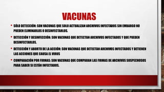 VACUNAS 
• SÓLO DETECCIÓN: SON VACUNAS QUE SOLO ACTUALIZAN ARCHIVOS INFECTADOS SIN EMBARGO NO 
PUEDEN ELIMINARLOS O DESINFECTARLOS. 
• DETECCIÓN Y DESINFECCIÓN: SON VACUNAS QUE DETECTAN ARCHIVOS INFECTADOS Y QUE PUEDEN 
DESINFECTARLOS. 
• DETECCIÓN Y ABORTO DE LA ACCIÓN: SON VACUNAS QUE DETECTAN ARCHIVOS INFECTADOS Y DETIENEN 
LAS ACCIONES QUE CAUSA EL VIRUS 
• COMPARACIÓN POR FIRMAS: SON VACUNAS QUE COMPARAN LAS FIRMAS DE ARCHIVOS SOSPECHOSOS 
PARA SABER SI ESTÁN INFECTADOS. 
 
