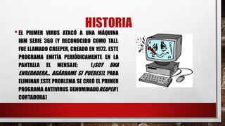HISTORIA 
• EL PRIMER VIRUS ATACÓ A UNA MÁQUINA 
IBM SERIE 360 (Y RECONOCIDO COMO TAL). 
FUE LLAMADO CREEPER, CREADO EN 1972. ESTE 
PROGRAMA EMITÍA PERIÓDICAMENTE EN LA 
PANTALLA EL MENSAJE: (¡SOY UNA 
ENREDADERA... AGÁRRAME SI PUEDES!). PARA 
ELIMINAR ESTE PROBLEMA SE CREÓ EL PRIMER 
PROGRAMA ANTIVIRUS DENOMINADOREAPER ( 
CORTADORA) 
 