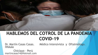 HABLEMOS DEL COTROL DE LA PANDEMIA
COVID-19
Dr. Martín Casas Casas. Médico Intensivista y Oftalmólogo.
HNAAA
Chiclayo – Perú
martincasas14@Hotmail.com
 