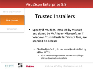 Specify if MSI files, installed by msiexec and signed by McAfee or Microsoft, or if Windows Trusted Installer Service files, are scanned on-access: Disabled (default), do not scan files installed by MSI or WTIS. NOTE: Disabled improves the performance of large Microsoft application installers. VirusScan Enterprise 8.8  Trusted Installers Comparison About this document New Features 