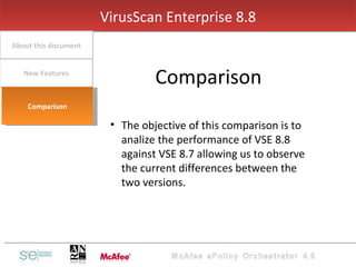 The objective of this comparison is to analize the performance of VSE 8.8 against VSE 8.7 allowing us to observe the current differences between the two versions.  VirusScan Enterprise 8.8 Comparison New Features About this document Comparison 
