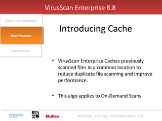 VirusScan Enterprise Caches previously scanned files in a common location to reduce duplicate file scanning and improve performance. This algo applies to On-Demand Scans VirusScan Enterprise 8.8  Introducing Cache Comparison About this document New Features 