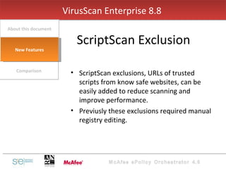 ScriptScan exclusions, URLs of trusted scripts from know safe websites, can be easily added to reduce scanning and improve performance.  Previusly these exclusions required manual registry editing. VirusScan Enterprise 8.8  ScriptScan Exclusion Comparison About this document New Features 