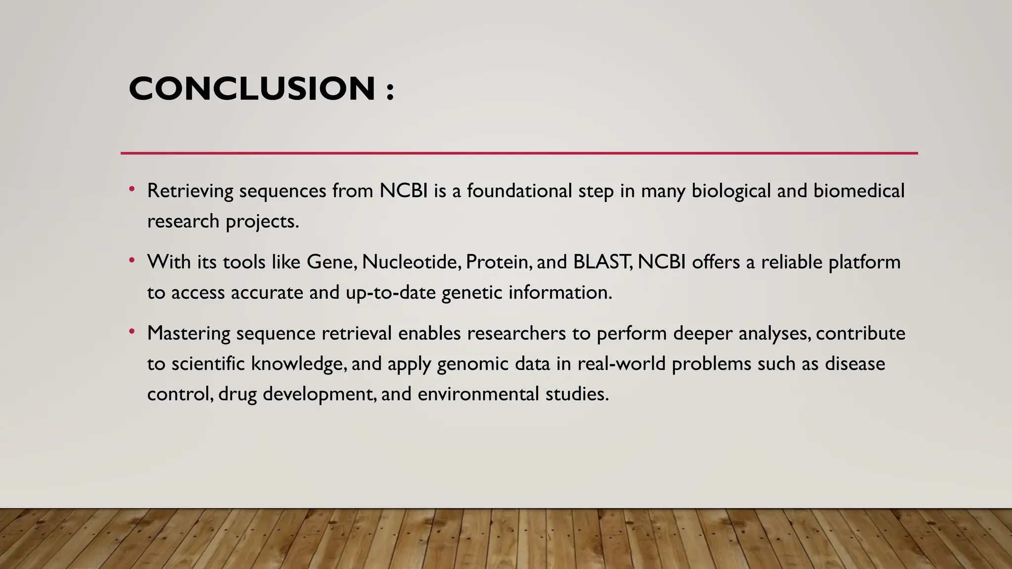 CONCLUSION :
• Retrieving sequences from NCBI is a foundational step in many biological and biomedical
research projects.
• With its tools like Gene, Nucleotide, Protein, and BLAST, NCBI offers a reliable platform
to access accurate and up-to-date genetic information.
• Mastering sequence retrieval enables researchers to perform deeper analyses, contribute
to scientific knowledge, and apply genomic data in real-world problems such as disease
control, drug development, and environmental studies.
 
