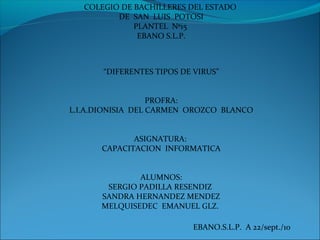 COLEGIO DE BACHILLERES DEL ESTADO
DE SAN LUIS POTOSI
PLANTEL Nº15
EBANO S.L.P.
“DIFERENTES TIPOS DE VIRUS”
PROFRA:
L.I.A.DIONISIA DEL CARMEN OROZCO BLANCO
ASIGNATURA:
CAPACITACION INFORMATICA
ALUMNOS:
SERGIO PADILLA RESENDIZ
SANDRA HERNANDEZ MENDEZ
MELQUISEDEC EMANUEL GLZ.
EBANO.S.L.P. A 22/sept./10
 