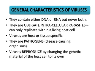 • They contain either DNA or RNA but never both.
• They are OBLIGATE INTRA-CELLULAR PARASITES –
can only replicate within a living host cell
• Viruses are host or tissue specific
• They are PATHOGENS (disease causing
organisms)
• Viruses REPRODUCE by changing the genetic
material of the host cell to its own
 