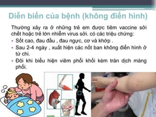 Diễn biến của bệnh (không điển hình)
Thường xảy ra ở những trẻ em được tiêm vaccine sởi
chết hoặc trẻ lớn nhiễm virus sởi. có các triệu chứng:
• Sốt cao, đau đầu , đau ngực, cơ và khớp .
• Sau 2-4 ngày , xuất hiện các nốt ban không điển hình ở
tứ chi.
• Đôi khi biểu hiện viêm phổi khối kèm tràn dịch màng
phổi.
 