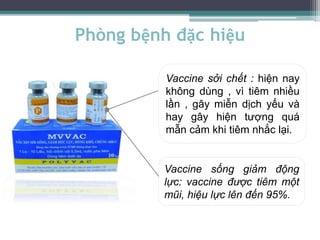 Phòng bệnh đặc hiệu
Vaccine sởi chết : hiện nay
không dùng , vì tiêm nhiều
lần , gây miễn dịch yếu và
hay gây hiện tượng quá
mẫn cảm khi tiêm nhắc lại.
Vaccine sống giảm động
lực: vaccine được tiêm một
mũi, hiệu lực lên đến 95%.
 