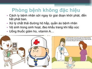 Phòng bệnh không đặc hiệu
• Cách ly bệnh nhân sởi ngay từ giai đoạn khởi phát, đến
hết phát ban.
• Xử lý chất thải đường hô hấp, quần áo bệnh nhân
• Vệ sinh trong sinh hoạt, đeo khẩu trang khi tiếp xúc
• Uống thuốc giảm ho, vitamin A…
 