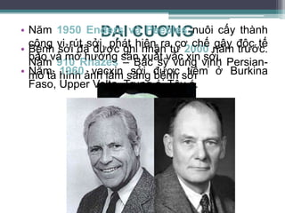 ĐẠI CƯƠNG
• Bệnh sởi đã được ghi nhận từ 2000 năm trước.
Năm 910 Rhazes – Bác sỹ vùng vịnh Persian-
mô tả hình ảnh lâm sàng bệnh sởi
• Năm 1950 Enders và Peebles nuôi cấy thành
công vi rút sởi. phát hiện ra cơ chế gây độc tế
bào và mở hướng sản xuất vắc xin sởi.
• Năm 1960 vacxin sởi được tiêm ở Burkina
Faso, Upper Volta ,Trung á, Tây á.
 