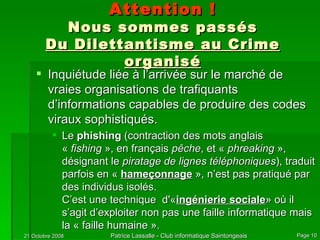 Attention ! Nous sommes passés Du Dilettantisme au Crime organisé Inquiétude liée à l’arrivée sur le marché de vraies organisations de trafiquants d’informations capables de produire des codes viraux sophistiqués. Le  phishing  (contraction des mots anglais «  fishing  », en français  pêche , et «  phreaking  », désignant le  piratage de lignes téléphoniques ), traduit parfois en «  hameçonnage  », n’est pas pratiqué par des individus isolés.  C’est une technique  d'« ingénierie sociale » où il s’agit d’exploiter non pas une faille informatique mais la « faille humaine ». 