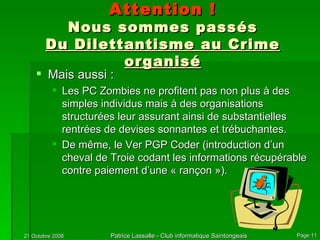 Attention ! Nous sommes passés Du Dilettantisme au Crime organisé Mais aussi : Les PC Zombies ne profitent pas non plus à des simples individus mais à des organisations structurées leur assurant ainsi de substantielles rentrées de devises sonnantes et trébuchantes. De même, le Ver PGP Coder (introduction d’un cheval de Troie codant les informations récupérable contre paiement d’une « rançon »). 