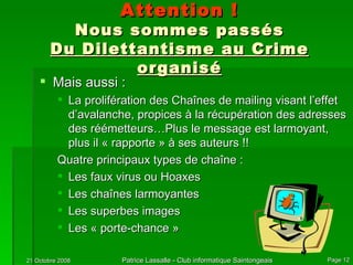 Attention ! Nous sommes passés Du Dilettantisme au Crime organisé Mais aussi : La prolifération des Chaînes de mailing visant l’effet d’avalanche, propices à la récupération des adresses des réémetteurs…Plus le message est larmoyant, plus il « rapporte » à ses auteurs !!  Quatre principaux types de chaîne : Les faux virus ou Hoaxes Les chaînes larmoyantes Les superbes images Les « porte-chance » 