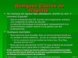 Quelques Causes de fragilité  Au manque de rigueur des utilisateurs, avertis ou non, il convient d’ajouter : Que la complexité des OS, tournés vers l’ergonomie, entraîne une multiplicité de failles de sécurité.  La sécurité informatique s’accompagne nécessairement d’un environnement austère réservé à une gestion par des professionnels. Quelques exemples : Nous devrions tous travailler dans un environnement fondé sur un compte a droits restreints…et non en compte Administrateur. Si l’on s’octroie le droit de modifier les fichiers Sys, Dll et Reg…pourquoi pas les virus ? Nous devrions abandonner la FAT 32 (pas d’attribut de propriété aux fichiers donc place libre à l’intégration de virus). Enfin, gardons à l’esprit qu’aucune défense n’est parfaitement fiable et qu’une très bonne défense ne sert pas à grand-chose si l’utilisateur ne fait pas lui-même preuve de prudence. 