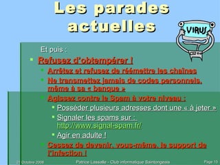 Les parades actuelles Et puis : Refusez d’obtempérer ! Arrêtez et refusez de réémettre les chaînes Ne transmettez jamais de codes personnels, même à sa « banque » Agissez contre le Spam à votre niveau : Posséder plusieurs adresses dont une « à jeter » Signaler les spams sur :  http://www.signal-spam.fr/ Agir en adulte ! Cessez de devenir, vous-même, le support de l’infection ! 