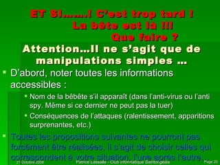 ET SI…….! C’est trop tard ! La bête est là !!! Que faire ? Attention…Il ne s’agit que de manipulations simples … D’abord, noter toutes les informations accessibles : Nom de la bêbête s’il apparaît (dans l’anti-virus ou l’anti spy. Même si ce dernier ne peut pas la tuer) Conséquences de l’attaques (ralentissement, apparitions surprenantes, etc.) Toutes les propositions suivantes ne pourront pas forcément être réalisées, il s’agit de choisir celles qui correspondent à votre situation, l’une après l’autre… 