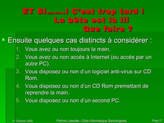 ET SI…….! C’est trop tard ! La bête est là !!! Que faire ? Ensuite quelques cas distincts à considérer : Vous avez ou non toujours la main,  Vous avez ou non accès à Internet (ou accès par un autre PC). Vous disposez ou non d’un logiciel anti-virus sur CD Rom. Vous disposez ou non d’un CD Rom premettant de reprendre la main. Vous disposez ou non d’un second PC. 
