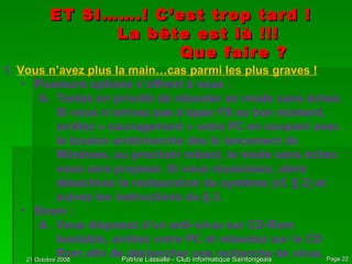 ET SI…….! C’est trop tard ! La bête est là !!! Que faire ? Vous n’avez plus la main…cas parmi les plus graves ! Plusieurs options s’offrent à vous : Tentez en priorité de rebooter en mode sans échec. Si vous n’arrivez pas à taper F8 au bon moment, arrêtez « sauvagement » votre PC en coupant avec le bouton arrêt/marche dès le lancement de Windows, au prochain reboot, le mode sans échec vous sera proposé. Si vous réussissez, alors désactivez la restauration du système (cf. § 2) et suivez les instructions du § 2. Sinon : Vous disposez d’un anti-virus sur CD-Rom bootable, arrêtez votre PC et rebootez sur le CD Rom afin de déclencher une recherche de virus. 