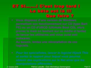 ET SI…….! C’est trop tard ! La bête est là !!! Que faire ? Vous disposez d’une version de Windows permettant son fonctionnement sur CD (type Bart PE) ou un CD d’UBCD (Ultimate Boot CD), alors prenez la main en bootant sur ce média et tentez de lancer les utilitaires anti virus ou/et anti malwares.  Au besoin, tentez une réinstallation de ces logiciels. Pour les spécialistes, lancer le logiciel Hijack This et sortez le rapport pour lequel vous pourrez obtenir des explications sur le Net ainsi que les manipulations afférentes. 