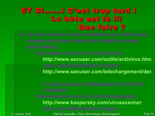 ET SI…….! C’est trop tard ! La bête est là !!! Que faire ? Si vous arrivez à vous connecter sur le Net (vous risquez de ne pas réussir en restant en mode sans échec): Connectez-vous sur le site Secuser : http://www.secuser.com/outils/antivirus.htm  pour une désinfection en ligne http://www.secuser.com/telechargement/desinfection.htm   si vous avez eu connaissance du nom de l’infection. Connectez-vous sur le site de Kaspersky : http://www.kaspersky.com/virusscanner pour une désinfection en ligne. 