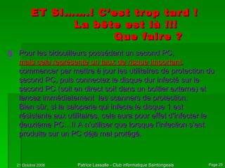 Pour les bidouilleurs possédant un second PC,  mais cela représente un taux de risque important , commencer par mettre à jour les utilitaires de protection du second PC, puis connectez le disque dur infecté sur le second PC (soit en direct soit dans un boîtier externe) et lancez immédiatement  les scanners de protection. Bien sûr, si la saloperie qui infecte le disque 1 est résistante aux utilitaires, cela aura pour effet d’infecter le deuxième PC…!! A n’utiliser que lorsque l’infection s’est produite sur un PC déjà mal protégé. ET SI…….! C’est trop tard ! La bête est là !!! Que faire ? 