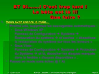 ET SI…….! C’est trop tard ! La bête est là !!! Que faire ? Vous avez encore la main… Priorité une, supprimez les sauvegardes automatiques : Sous Windows XP : Panneau de Configuration    Système    Restauration du système    et cochez  « désactivez la restauration du système sur tous les lecteurs » Sous Vista : Panneau de Configuration    Système    Protection du Système    et là, décocher les disques marqués dans la fenêtre « disques disponibles » . Passez en mode sans échec (§ 1 A) 