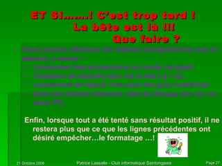 ET SI…….! C’est trop tard ! La bête est là !!! Que faire ? Vous pouvez effectuer les mêmes manipulations que ci-dessus, à savoir : Lancement des protections en mode complet, Tentative de désinfection via le Net ( § 1 E), Lancement de Hijack This pour les plus confirmés Avec les mêmes réserves, test du Disque dur sur un autre PC, Enfin, lorsque tout a été tenté sans résultat positif, il ne restera plus que ce que les lignes précédentes ont désiré empêcher…le formatage …! 