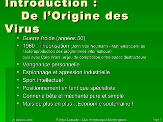 Introduction :  De l’Origine des Virus Guerre froide (années 50) 1960 : Théorisation  (John Von Neumann - Mathématicien)   de l’autoreproduction des programmes informatique) puis avec Core Wars un jeu de compétition entre codes destructeurs Vengeance personnelle Espionnage et agression industrielle Sport intellectuel Positionnement en tant que spécialiste Connerie bête et méchante pure et simple Mais de plus en plus…Economie souterraine ! 
