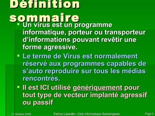 Définition sommaire Un virus est un programme informatique, porteur ou transporteur d’informations pouvant revêtir une forme agressive. Le terme de Virus est normalement réservé aux programmes capables de s’auto reproduire sur tous les médias rencontrés. Il est ICI utilisé  génériquement  pour tout type de vecteur implanté agressif ou passif 