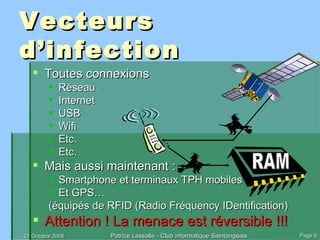 Vecteurs d’infection Toutes connexions Réseau Internet USB Wifi Etc. Etc. Mais aussi maintenant : Smartphone et terminaux TPH mobiles Et GPS… (équipés de RFID (Radio Fréquency IDentification) Attention ! La menace est réversible !!! RAM 