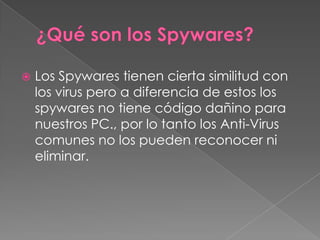 

Los Spywares tienen cierta similitud con
los virus pero a diferencia de estos los
spywares no tiene código dañino para
nuestros PC., por lo tanto los Anti-Virus
comunes no los pueden reconocer ni
eliminar.

 