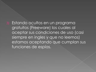 3)

Estando ocultos en un programa
gratuitos (Freeware) los cuales al
aceptar sus condiciones de uso (casi
siempre en ingles y que no leemos)
estamos aceptando que cumplan sus
funciones de espías.

 