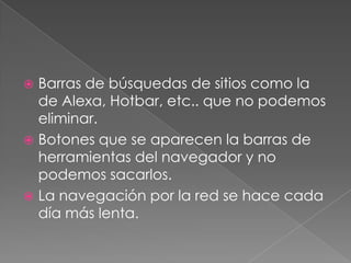 Barras de búsquedas de sitios como la
de Alexa, Hotbar, etc.. que no podemos
eliminar.
 Botones que se aparecen la barras de
herramientas del navegador y no
podemos sacarlos.
 La navegación por la red se hace cada
día más lenta.


 