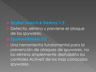 SpyBot Search & Destroy 1.3
 Detecta, elimina y previene el ataque
de los spywares.
 SpywareBlaster 3.2
 Una herramienta fundamental para la
prevención de ataques de spywares. no
los elimina simplemente deshabilita los
controles ActiveX de los mas conocidos
spywares.


 