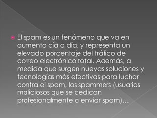 

El spam es un fenómeno que va en
aumento día a día, y representa un
elevado porcentaje del tráfico de
correo electrónico total. Además, a
medida que surgen nuevas soluciones y
tecnologías más efectivas para luchar
contra el spam, los spammers (usuarios
maliciosos que se dedican
profesionalmente a enviar spam)…

 