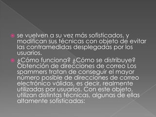 se vuelven a su vez más sofisticados, y
modifican sus técnicas con objeto de evitar
las contramedidas desplegadas por los
usuarios.
 ¿Cómo funciona? ¿Cómo se distribuye?
Obtención de direcciones de correo Los
spammers tratan de conseguir el mayor
número posible de direcciones de correo
electrónico válidas, es decir, realmente
utilizadas por usuarios. Con este objeto,
utilizan distintas técnicas, algunas de ellas
altamente sofisticadas:


 